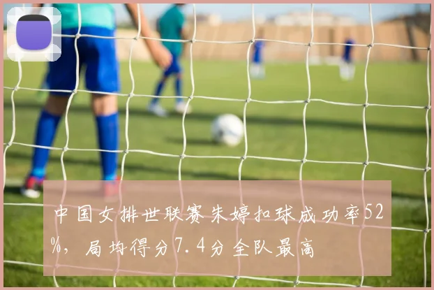 中国女排世联赛朱婷扣球成功率52%，局均得分7.4分全队最高