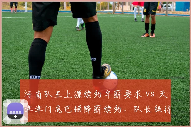 河南队王上源续约年薪要求 vs 天津津门虎巴顿降薪续约，队长级待遇对比