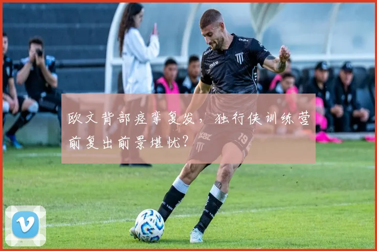 欧文背部痉挛复发，独行侠训练营前复出前景堪忧？
