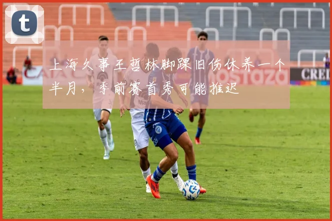 上海久事王哲林脚踝旧伤休养一个半月，季前赛首秀可能推迟